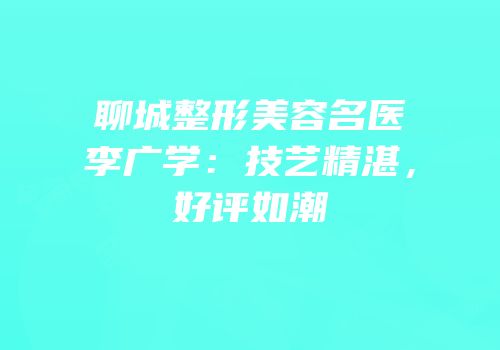 聊城整形美容名医李广学：技艺精湛，好评如潮