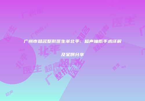 广州市知名整形医生牟北平：超声抽脂手术详解及案例分享