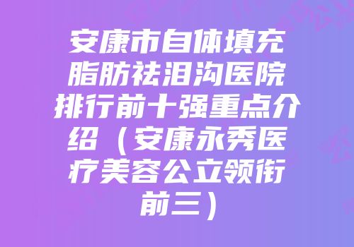 安康市自体填充脂肪祛泪沟医院排行前十强重点介绍（安康永秀医疗美容公立领衔前三）