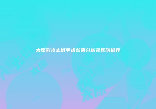 太原彩光去斑手术效果分析及医院推荐