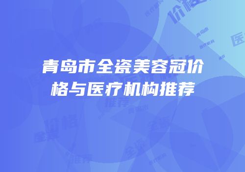 青岛市全瓷美容冠价格与医疗机构推荐