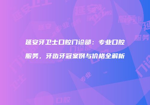 延安牙卫士口腔门诊部：专业口腔服务，牙齿牙冠案例与价格全解析