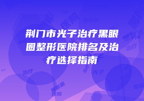 荆门市光子治疗黑眼圈整形医院排名及治疗选择指南