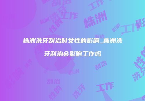 株洲洗牙刮治对女性的影响_株洲洗牙刮治会影响工作吗