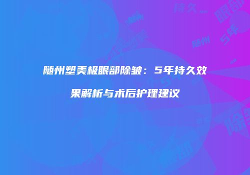 随州塑美极眼部除皱：5年持久效果解析与术后护理建议
