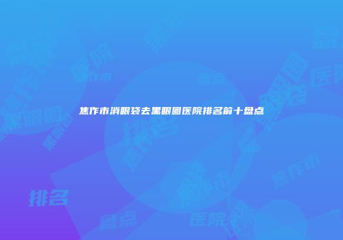 焦作市消眼袋去黑眼圈医院排名前十盘点