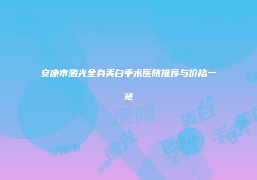 安康市激光全身美白手术医院推荐与价格一览