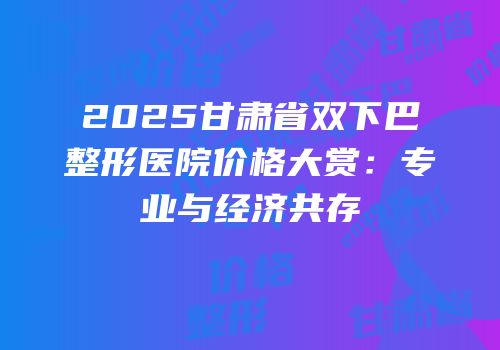 2025甘肃省双下巴整形医院价格大赏：专业与经济共存
