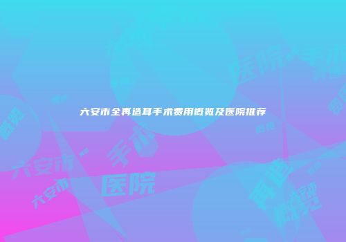 六安市全再造耳手术费用概览及医院推荐