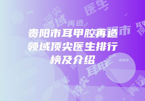 贵阳市耳甲腔再造领域顶尖医生排行榜及介绍