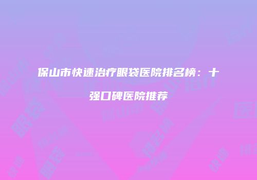 保山市快速治疗眼袋医院排名榜：十强口碑医院推荐