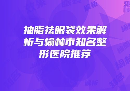 抽脂祛眼袋效果解析与榆林市知名整形医院推荐