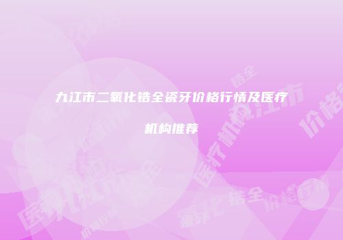 九江市二氧化锆全瓷牙价格行情及医疗机构推荐