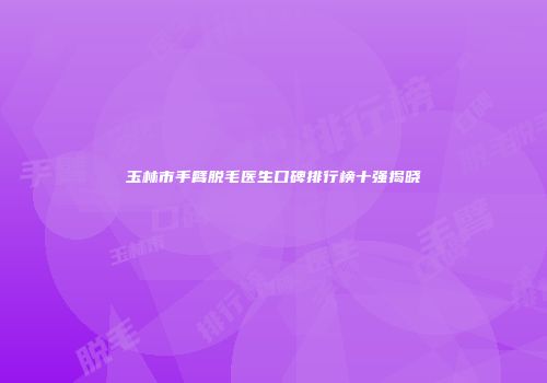 玉林市手臂脱毛医生口碑排行榜十强揭晓