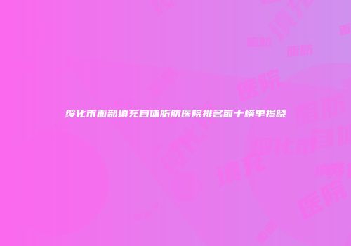 绥化市面部填充自体脂肪医院排名前十榜单揭晓
