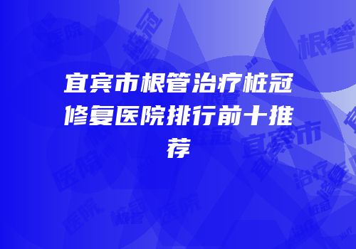 宜宾市根管治疗桩冠修复医院排行前十推荐