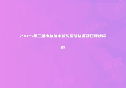2025年三明市自体丰额头医院排名及口碑榜揭晓