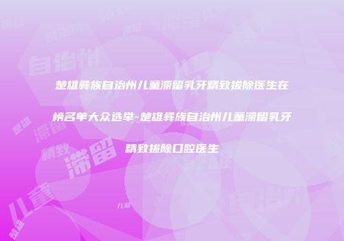楚雄彝族自治州儿童滞留乳牙精致拔除医生在榜名单大众选举-楚雄彝族自治州儿童滞留乳牙精致拔除口腔医生