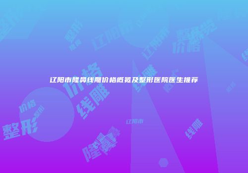 辽阳市隆鼻线雕价格概览及整形医院医生推荐