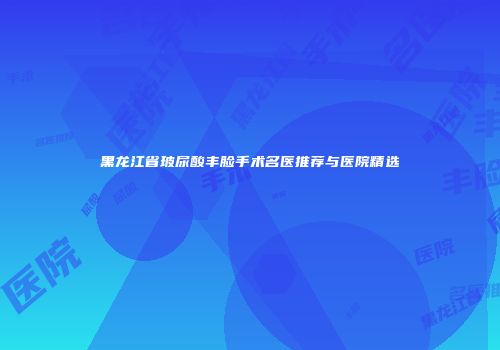 黑龙江省玻尿酸丰脸手术名医推荐与医院精选