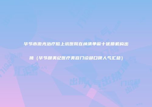 毕节市激光治疗脸上坑医院在榜清单前十优质机构出挑（毕节颐美纪医疗美容门诊部口碑人气汇总）