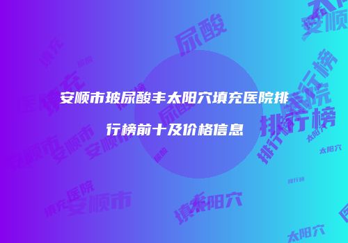安顺市玻尿酸丰太阳穴填充医院排行榜前十及价格信息