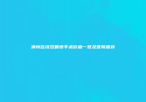 漳州压线双眼皮手术价格一览及医院推荐