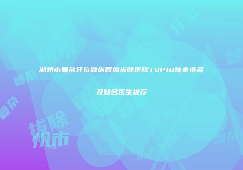 湖州市复杂牙位微创智齿拔除医院TOP10独家排名及知名医生推荐