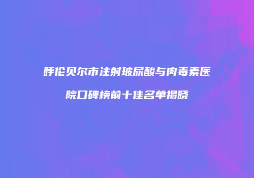 呼伦贝尔市注射玻尿酸与肉毒素医院口碑榜前十佳名单揭晓