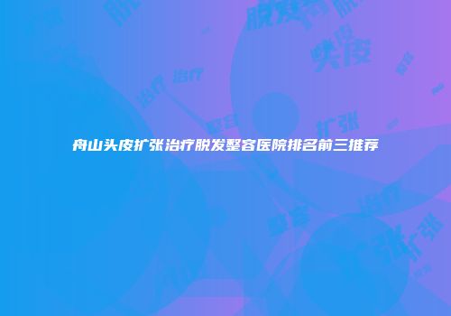 舟山头皮扩张治疗脱发整容医院排名前三推荐