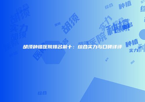 胡须种植医院排名前十：综合实力与口碑详评