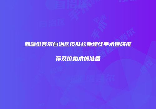 新疆维吾尔自治区皮肤松弛埋线手术医院推荐及价格术前准备