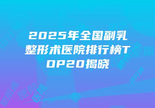 2025年全国副乳整形术医院排行榜TOP20揭晓
