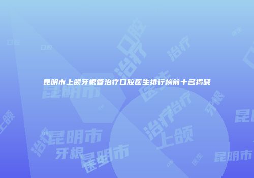 昆明市上颌牙根管治疗口腔医生排行榜前十名揭晓