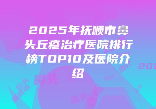 2025年抚顺市鼻头丘疹治疗医院排行榜TOP10及医院介绍