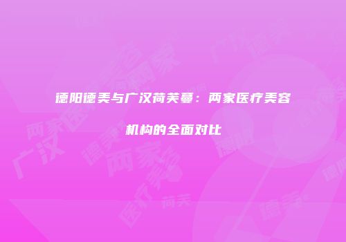 德阳德美与广汉荷芙蔓：两家医疗美容机构的全面对比