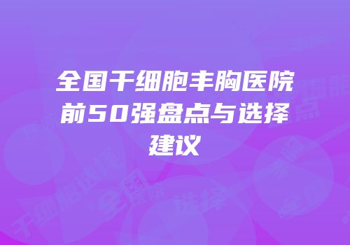 全国干细胞丰胸医院前50强盘点与选择建议