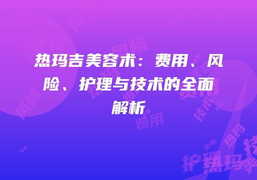 热玛吉美容术：费用、风险、护理与技术的全面解析