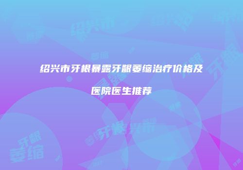 绍兴市牙根暴露牙龈萎缩治疗价格及医院医生推荐