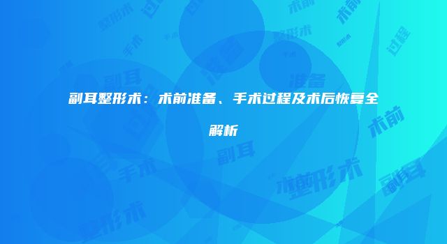 副耳整形术：术前准备、手术过程及术后恢复全解析