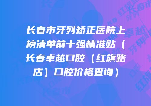 长春市牙列矫正医院上榜清单前十强精准贴（长春卓越口腔（红旗路店）口腔价格查询）