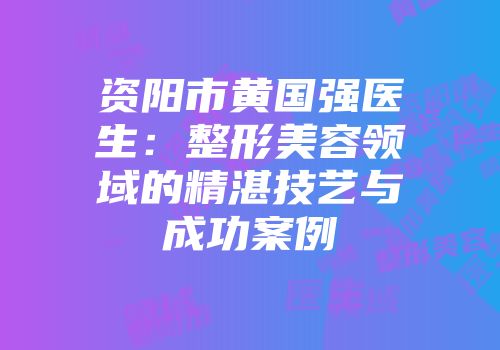 资阳市黄国强医生：整形美容领域的精湛技艺与成功案例