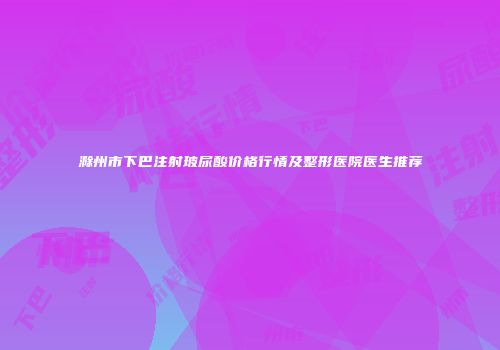 滁州市下巴注射玻尿酸价格行情及整形医院医生推荐