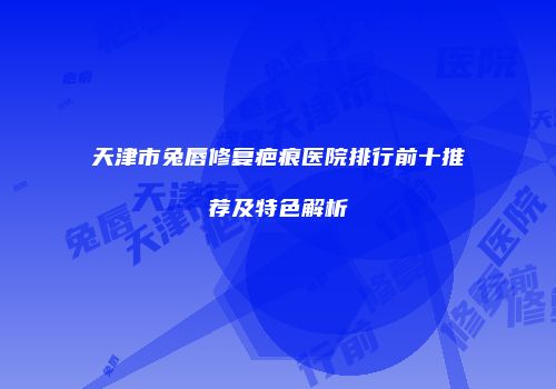 天津市兔唇修复疤痕医院排行前十推荐及特色解析