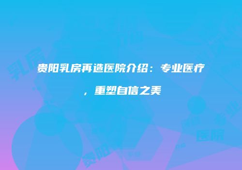 贵阳乳房再造医院介绍：专业医疗，重塑自信之美