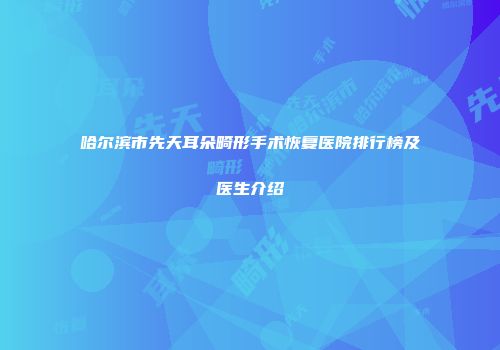 哈尔滨市先天耳朵畸形手术恢复医院排行榜及医生介绍