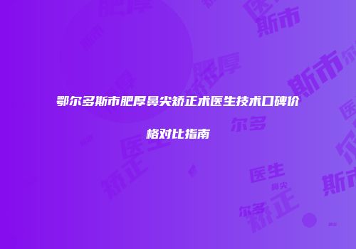 鄂尔多斯市肥厚鼻尖矫正术医生技术口碑价格对比指南