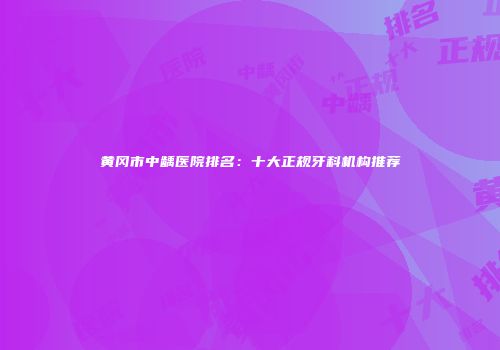 黄冈市中龋医院排名：十大正规牙科机构推荐