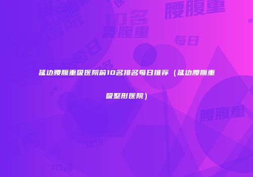 延边腰腹重吸医院前10名排名每日推荐（延边腰腹重吸整形医院）