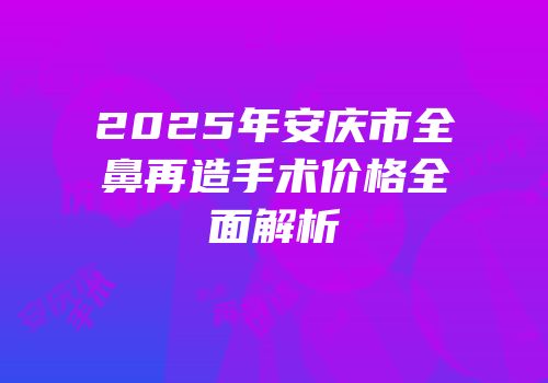 2025年安庆市全鼻再造手术价格全面解析